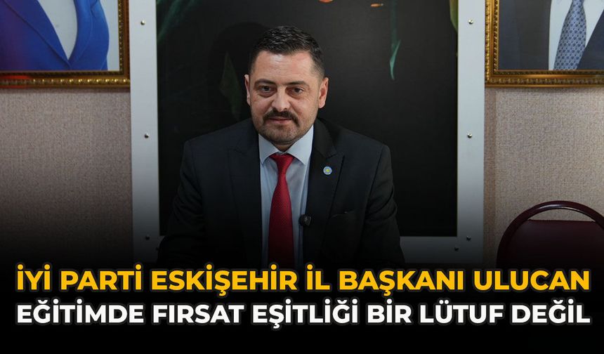 İYİ Parti Eskişehir İl Başkanı Ulucan: “Eğitimde Fırsat Eşitliği Bir Lütuf Değil”