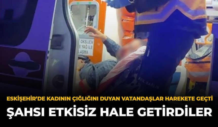 Eskişehir’de Kadının Çığlığını Duyan Vatandaşlar Harekete Geçti: Şahsı Etkisiz Hale Getirdiler