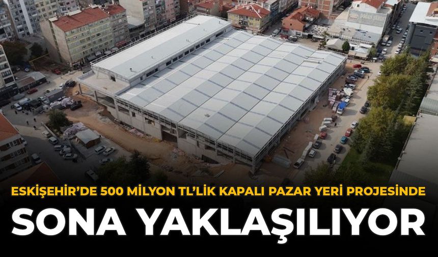 Eskişehir’de 500 Milyon TL’lik Kapalı Pazar Yeri Projesinde Sona Yaklaşılıyor