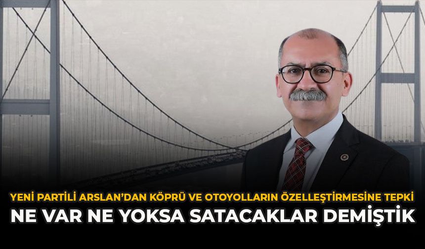 YENİ Partili Arslan’dan Köprü ve Otoyolların Özelleştirmesine Tepki: “Ne Var Ne Yoksa Satacaklar Demiştik”