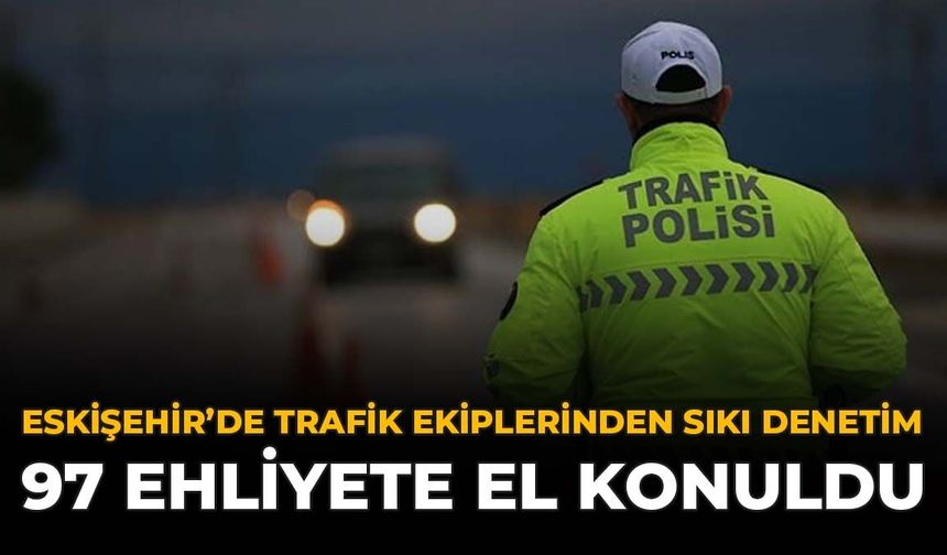 Eskişehir’de Trafik Ekiplerinden Sıkı Denetim: 97 Ehliyete El Konuldu