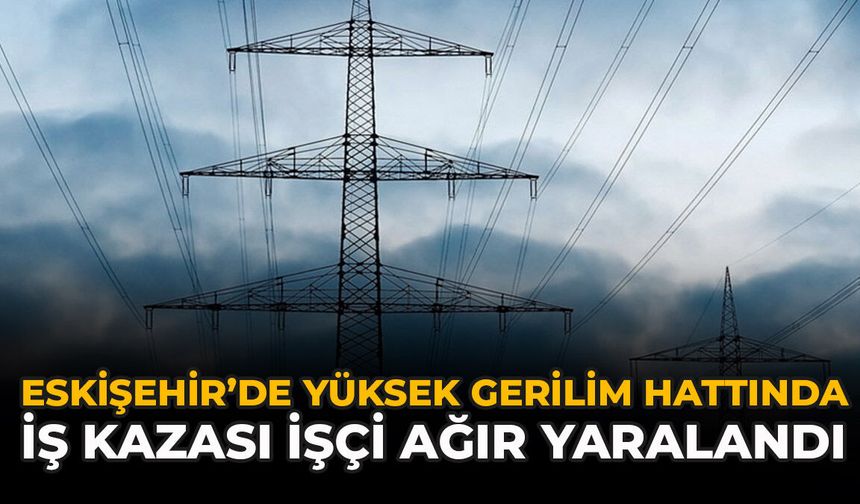 Eskişehir’de Yüksek Gerilim Hattında İş Kazası: İşçi Ağır Yaralandı