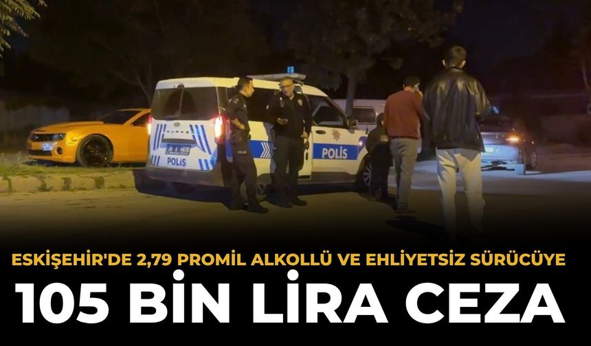 Eskişehir'de 2,79 promil alkollü ve ehliyetsiz sürücüye 105 bin TL ceza