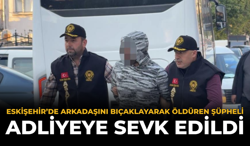 Eskişehir’de Arkadaşını Bıçaklayarak Öldüren Şüpheli Adliyeye Sevk Edildi