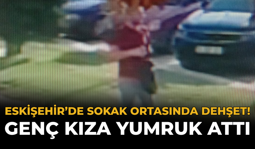 Eskişehir’de Sokak Ortasında Dehşet! Genç Kıza Yumruk Attı