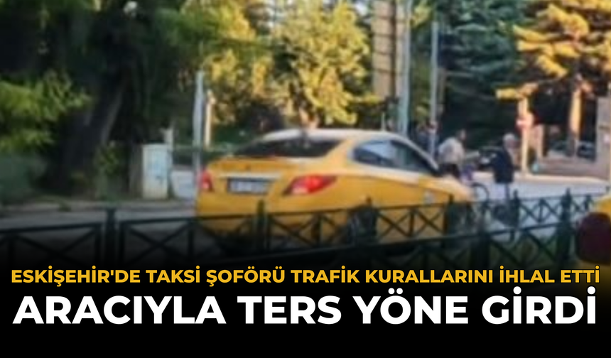 Eskişehir'de Taksi Şoförü Trafik Kurallarını İhlal Etti: Aracıyla Ters Yöne Girdi
