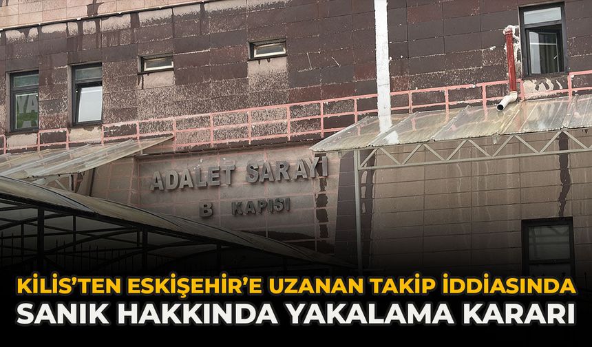 Kilis’ten Eskişehir’e Uzanan Takip İddiasında Sanık Hakkında Yakalama Kararı