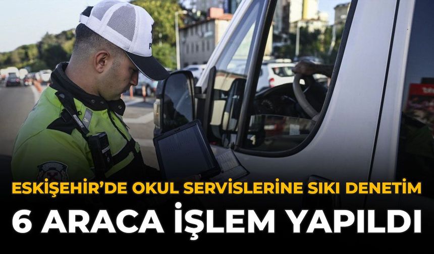 Eskişehir'de Okul Servislerine Sıkı Denetim: 6 Araca İşlem Yapıldı