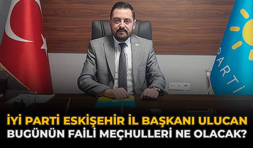 İYİ Parti Eskişehir İl Başkanı Ulucan: “Bugünün Faili Meçhulleri Ne Olacak?”