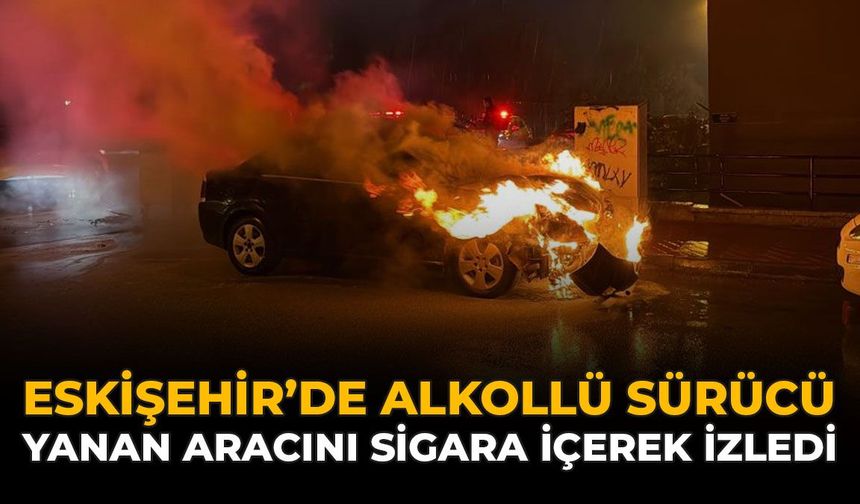 Eskişehir'de Alkollü Sürücü Yanan Aracını Sigara İçerek İzledi
