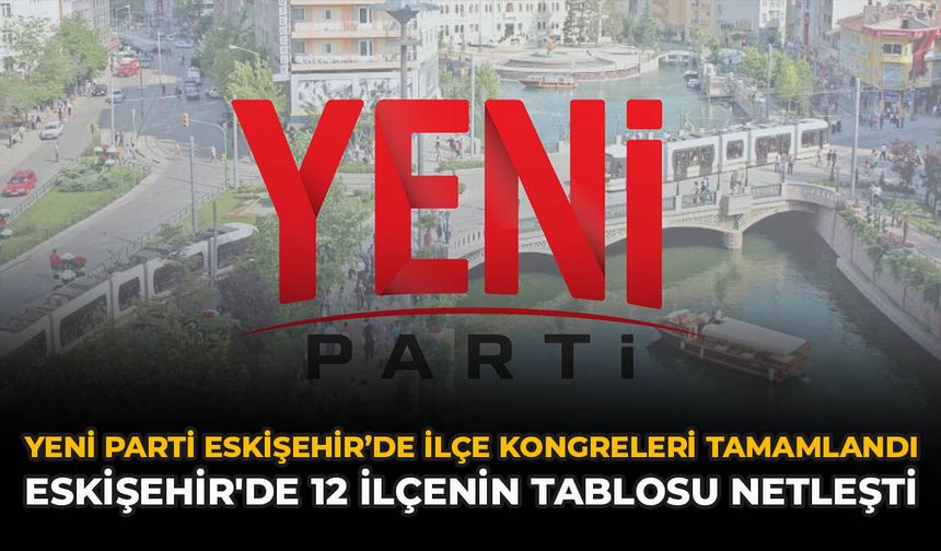 YENİ Parti Eskişehir’de ilçe kongreleri tamamlandı: Eskişehir'de 12 ilçenin tablosu netleşti