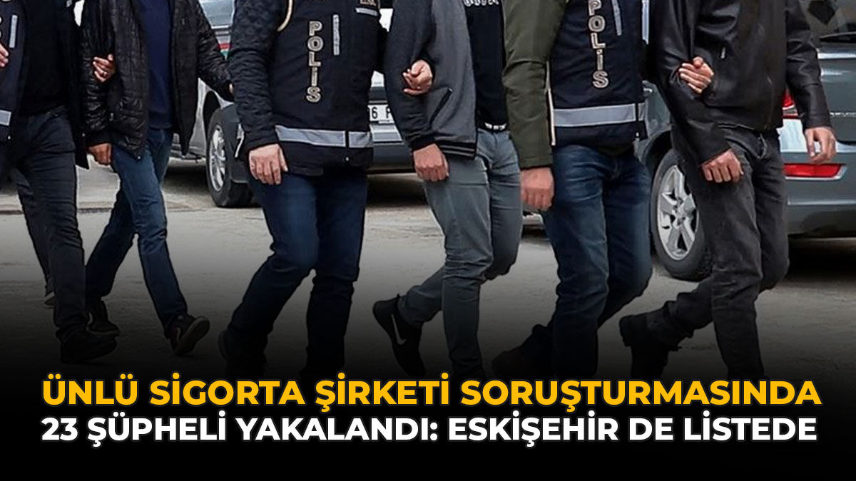 Ünlü Sigorta Şirketi Soruşturmasında 23 Şüpheli Yakalandı: Eskişehir De Listede