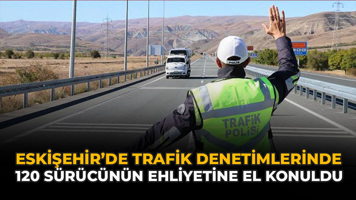 Eskişehir’de Trafik Denetimlerinde 120 Sürücünün Ehliyetine El Konuldu