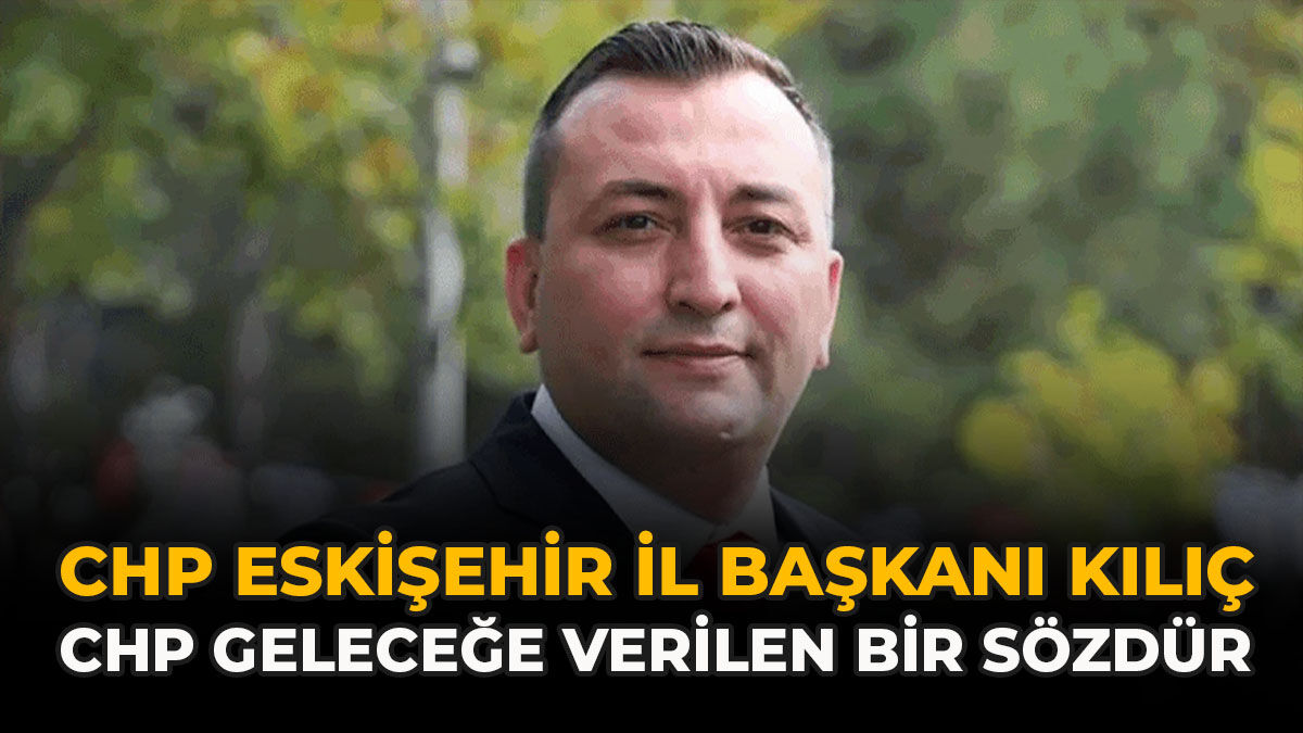 CHP Eskişehir İl Başkanı Kılıç: “CHP Geleceğe Verilen Bir Sözdür”