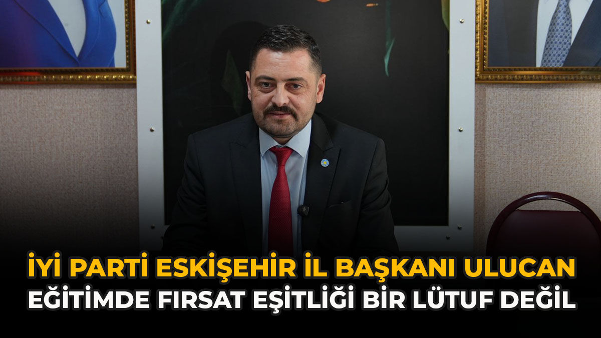 İYİ Parti Eskişehir İl Başkanı Ulucan: “Eğitimde Fırsat Eşitliği Bir Lütuf Değil”