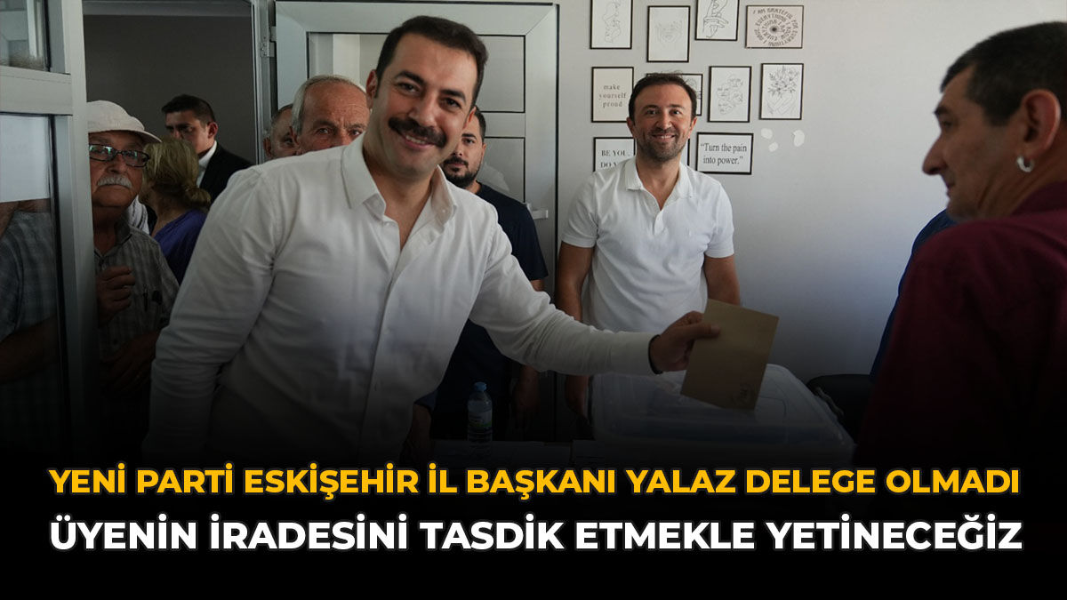 YENİ Parti Eskişehir İl Başkanı Yalaz Delege Olmadı: “Üyenin İradesini Tasdik Etmekle Yetineceğiz”