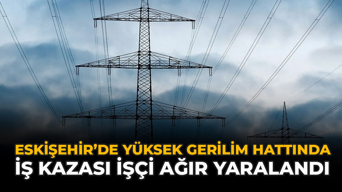 Eskişehir’de Yüksek Gerilim Hattında İş Kazası: İşçi Ağır Yaralandı