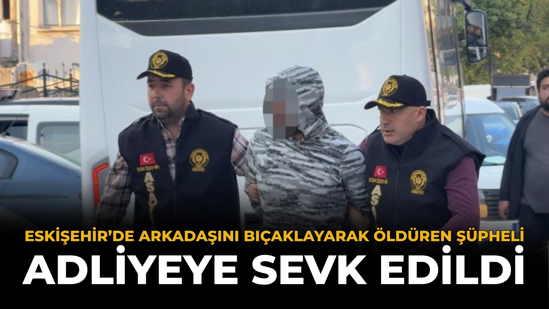 Eskişehir’de Arkadaşını Bıçaklayarak Öldüren Şüpheli Adliyeye Sevk Edildi