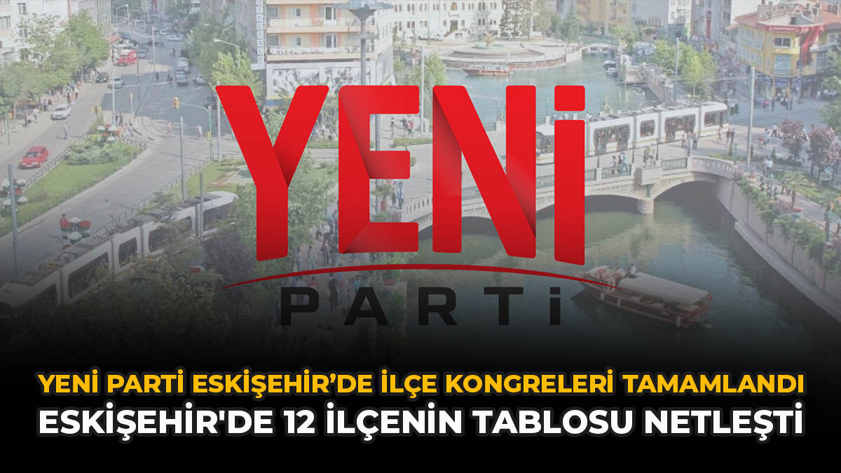 YENİ Parti Eskişehir’de ilçe kongreleri tamamlandı: Eskişehir'de 12 ilçenin tablosu netleşti